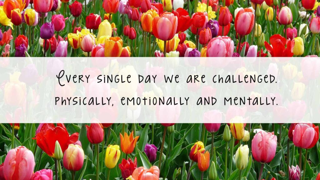 Every single day we are challenged. Physically, emotionally and mentally.